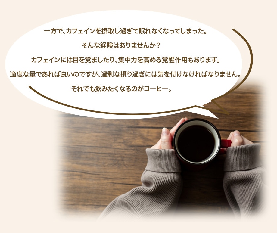 一方で、カフェインを摂取し過ぎて眠れなくなってしまった。そんな経験はありませんか？カフェインには目を覚ましたり、集中力を高める覚醒作用もあります。適度な量であれば良いのですが、過剰な摂り過ぎには気を付けなければなりません。それでも飲みたくなるのがコーヒー。